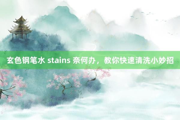 玄色钢笔水 stains 奈何办，教你快速清洗小妙招