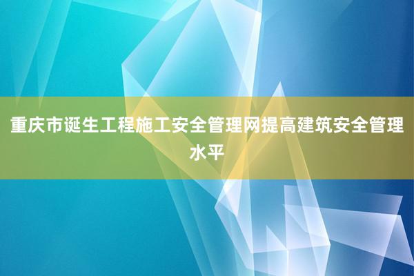 重庆市诞生工程施工安全管理网提高建筑安全管理水平